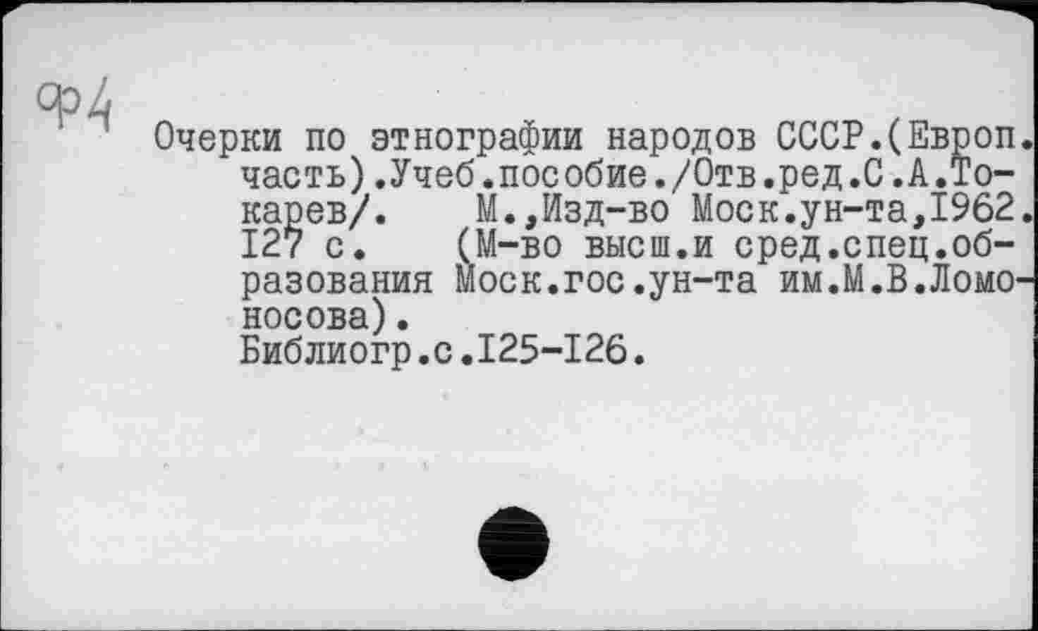 ﻿Ф4
Очерки по этнографии народов СССР.(Европ часть).Учеб.пособие./Отв.ред.С.А.Токарев/. М.,Изд-во Моск.ун-та,1962 127 с. (М-во высш.и сред.спец.образования Моск.гос.ун-та им.М.В.Ломо носова).
Библиогр.с.125-126.